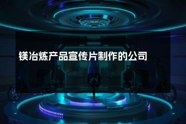 镁冶炼产品宣传片制作的公司