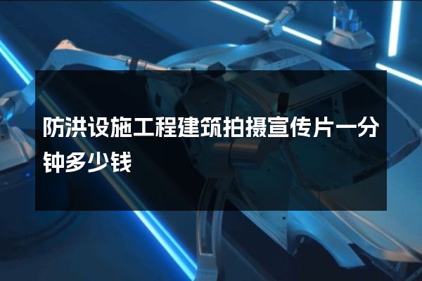 防洪设施工程建筑拍摄宣传片一分钟多少钱