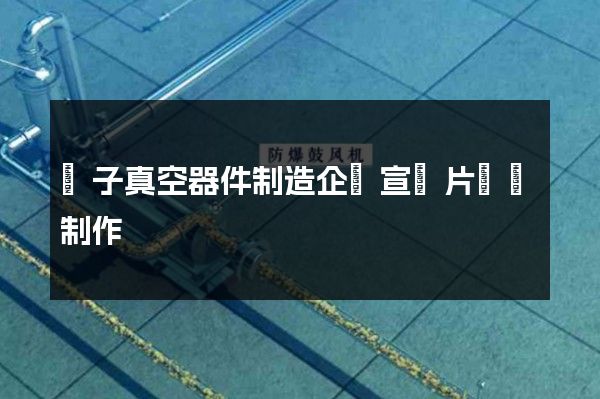 電子真空器件制造企業宣傳片視頻制作 電子真空器件制造企業宣傳片視頻制作