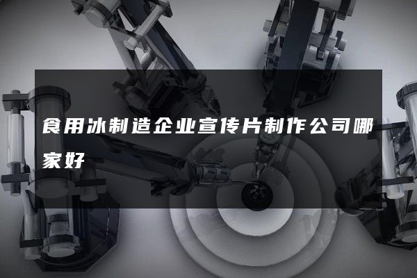 食用冰制造企业宣传片制作公司哪家好 食用冰制造企业宣传片制作公司哪家好