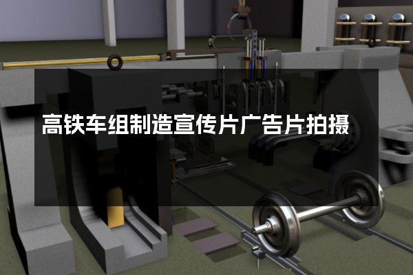 高铁车组制造宣传片广告片拍摄