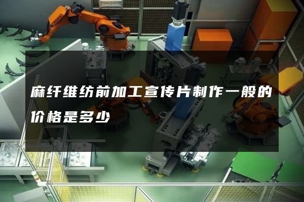 麻纤维纺前加工宣传片制作一般的价格是多少